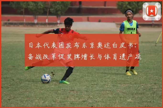 日本代表团发布东京奥运白皮书:备战改革促奖牌增长与体育遗产延续