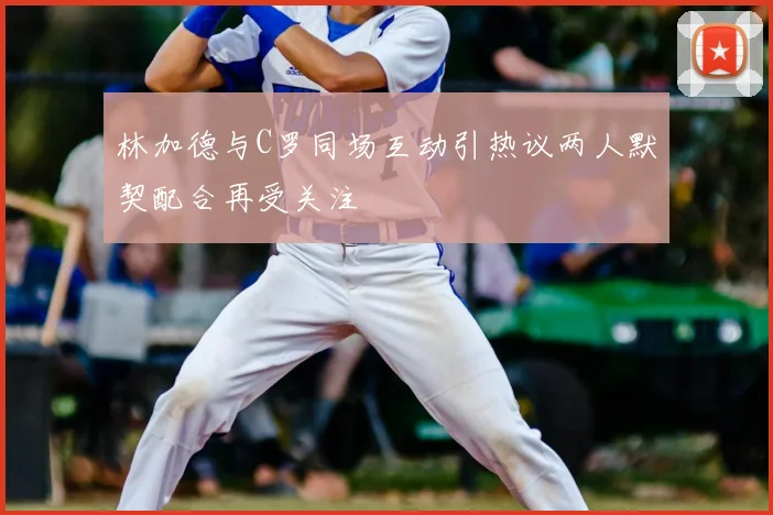 林加德与C罗同场互动引热议两人默契配合再受关注