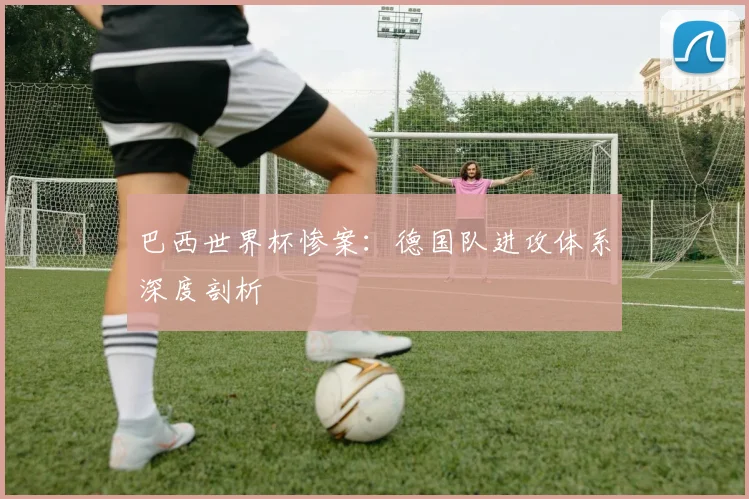 巴西世界杯惨案:德国队进攻体系深度剖析