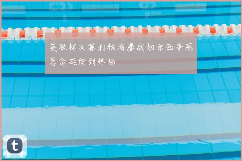 英联杯决赛利物浦鏖战切尔西争冠悬念延续到终场