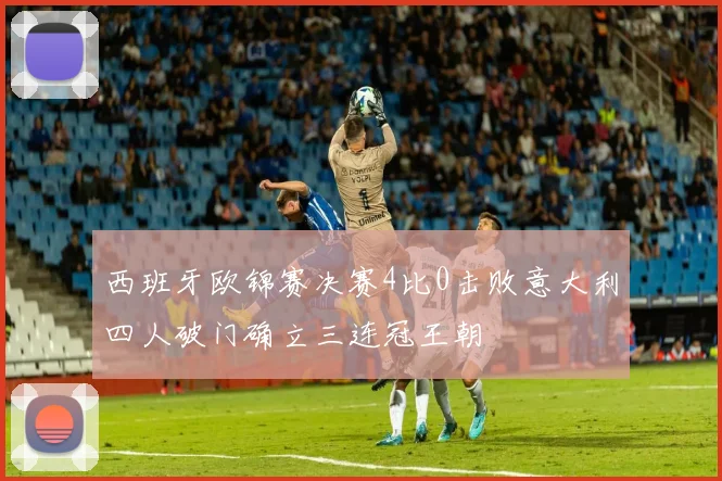 西班牙欧锦赛决赛4比0击败意大利四人破门确立三连冠王朝