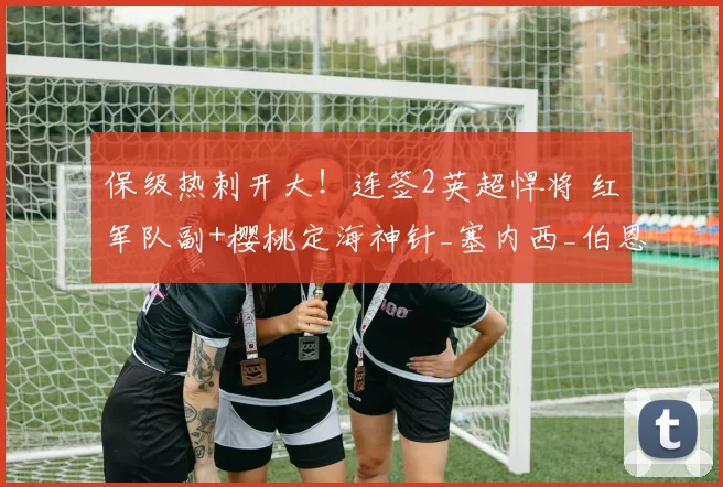 保级热刺开大！连签2英超悍将 红军队副+樱桃定海神针_塞内西_伯恩茅斯_赛季