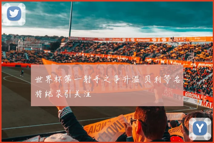 世界杯第一射手之争升温 贝利等名将纪录引关注