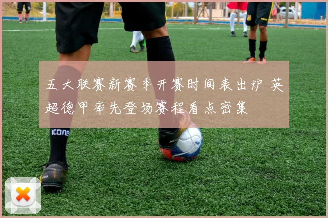 五大联赛新赛季开赛时间表出炉 英超德甲率先登场赛程看点密集