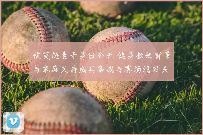 侯英超妻子身份公开 健身教练背景与家庭支持成其备战与赛场稳定关键