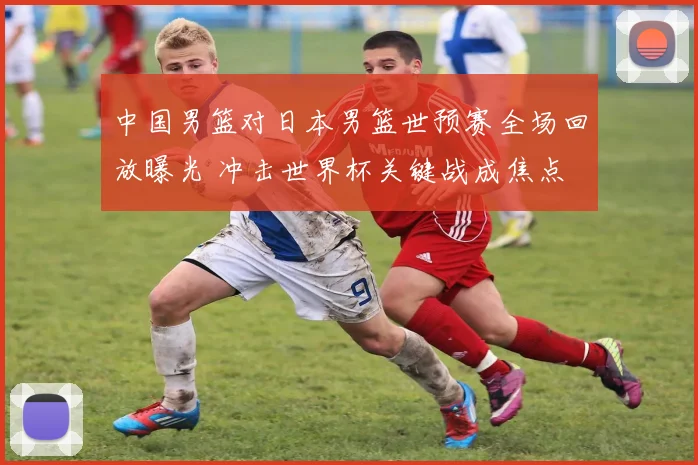 中国男篮对日本男篮世预赛全场回放曝光 冲击世界杯关键战成焦点