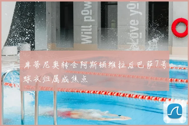 库蒂尼奥转会阿斯顿维拉后巴萨7号球衣归属成焦点