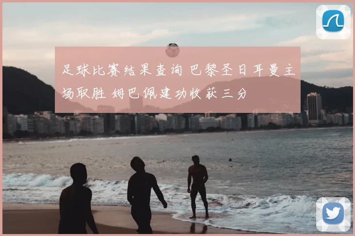 足球比赛结果查询 巴黎圣日耳曼主场取胜 姆巴佩建功收获三分