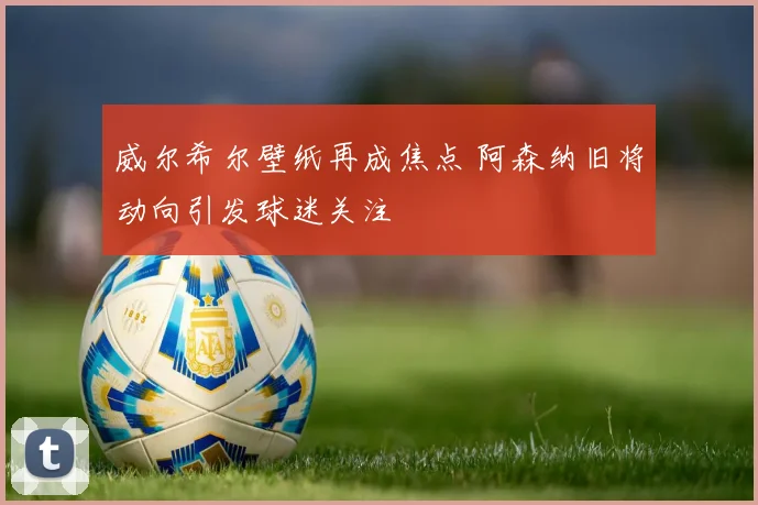 威尔希尔壁纸再成焦点 阿森纳旧将动向引发球迷关注