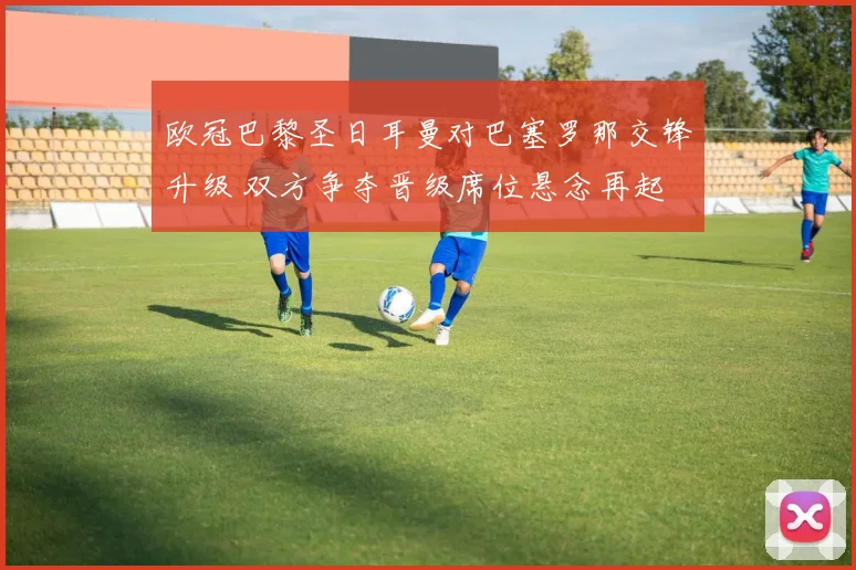欧冠巴黎圣日耳曼对巴塞罗那交锋升级 双方争夺晋级席位悬念再起