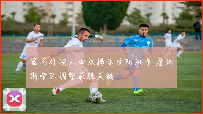 篮网对湖人回放揭示攻防细节 詹姆斯带队调整获胜关键