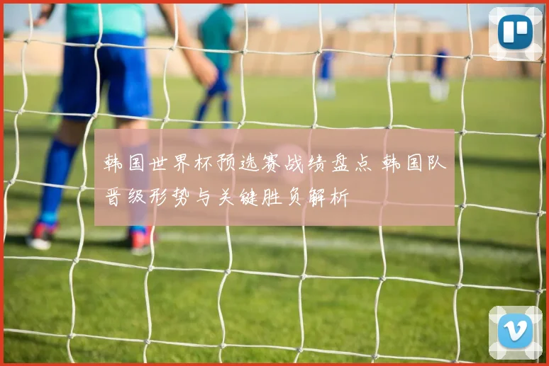 韩国世界杯预选赛战绩盘点 韩国队晋级形势与关键胜负解析