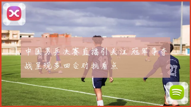 中国男乒决赛直播引关注 冠军争夺战呈现多回合对抗看点