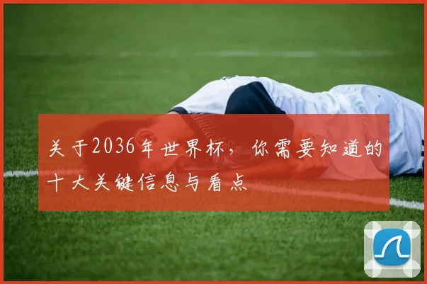 关于2036年世界杯,你需要知道的十大关键信息与看点