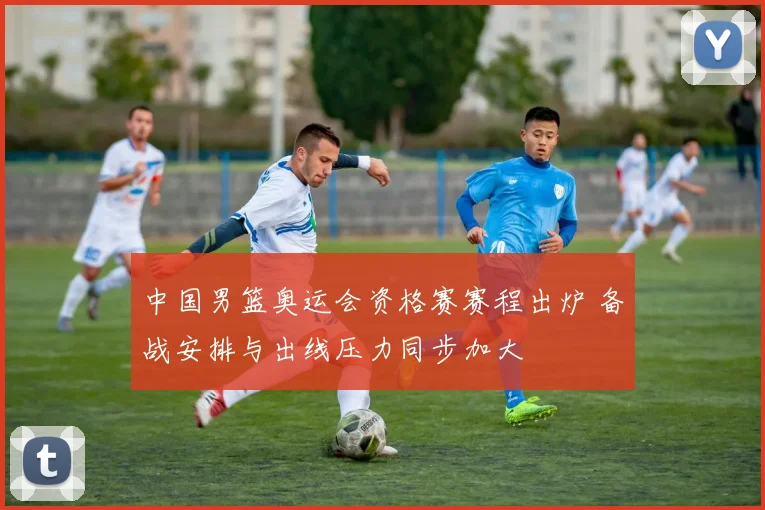 中国男篮奥运会资格赛赛程出炉 备战安排与出线压力同步加大