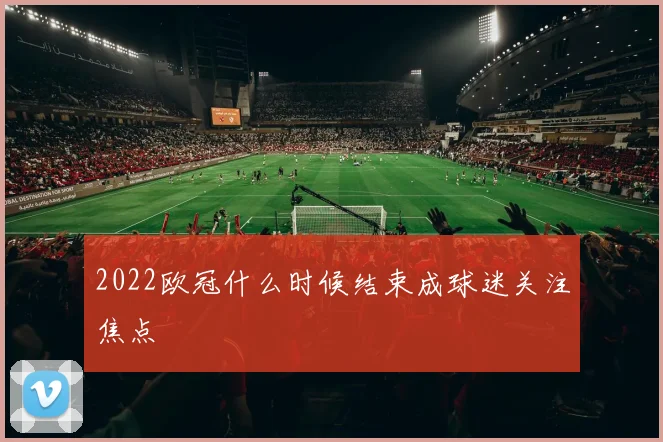 2022欧冠什么时候结束成球迷关注焦点