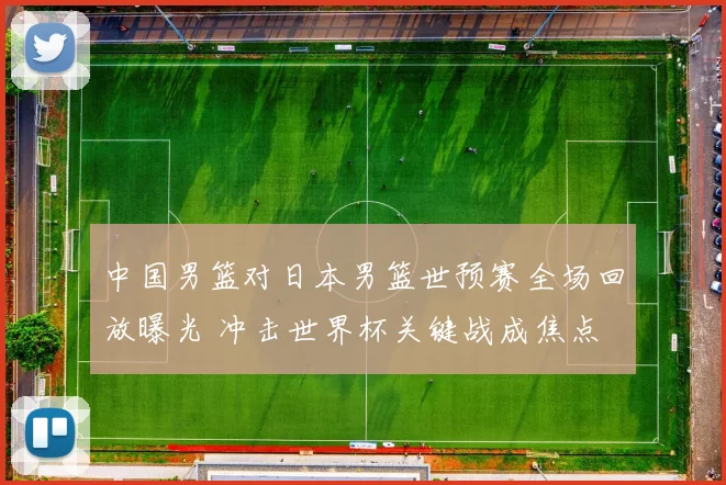 中国男篮对日本男篮世预赛全场回放曝光 冲击世界杯关键战成焦点