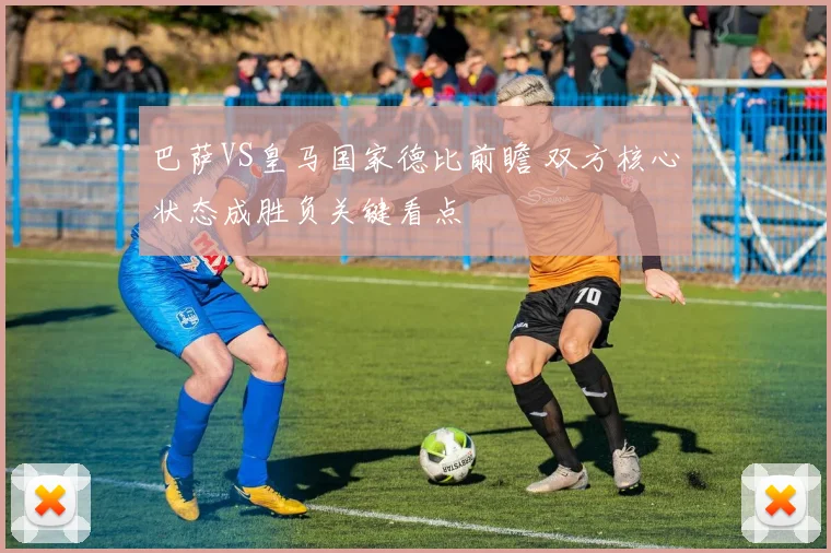 巴萨VS皇马国家德比前瞻 双方核心状态成胜负关键看点