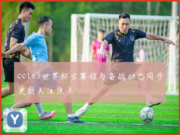 cctv5世界杯女赛程与备战动态同步更新关注焦点