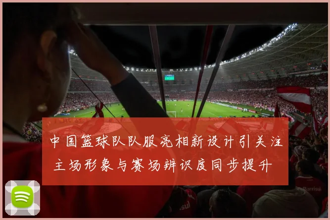 中国篮球队队服亮相新设计引关注 主场形象与赛场辨识度同步提升