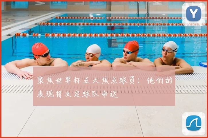 聚焦世界杯五大焦点球员：他们的表现将决定球队命运