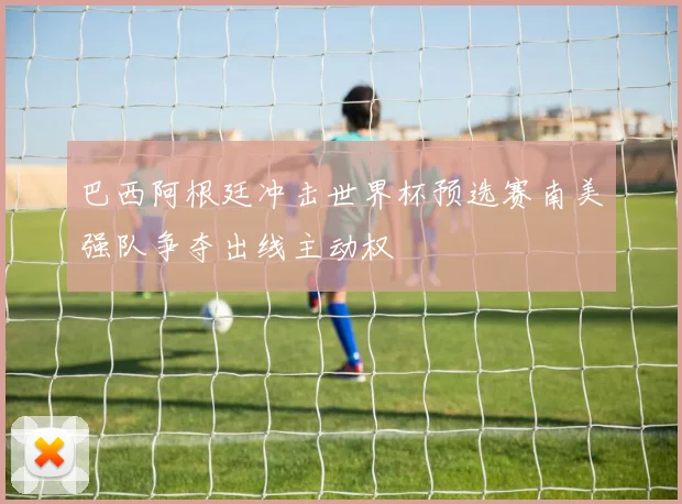 巴西阿根廷冲击世界杯预选赛南美强队争夺出线主动权