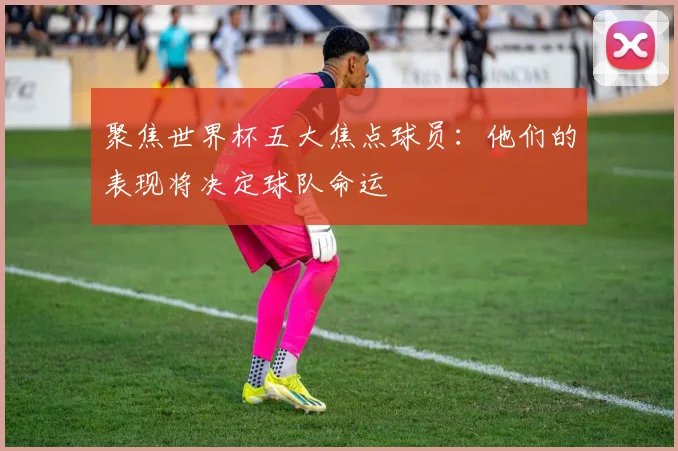 聚焦世界杯五大焦点球员：他们的表现将决定球队命运