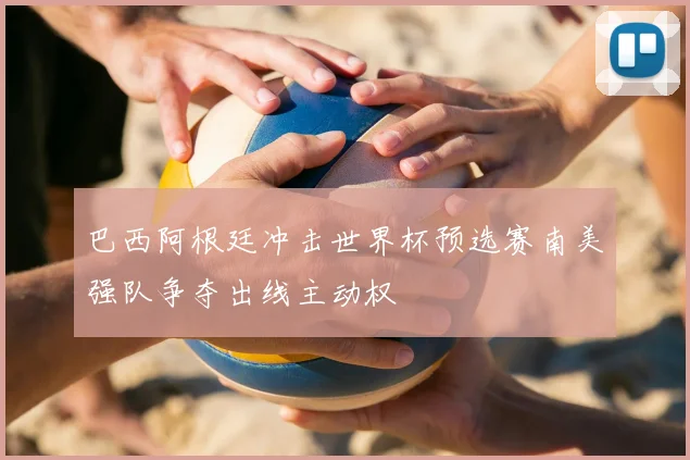 巴西阿根廷冲击世界杯预选赛南美强队争夺出线主动权