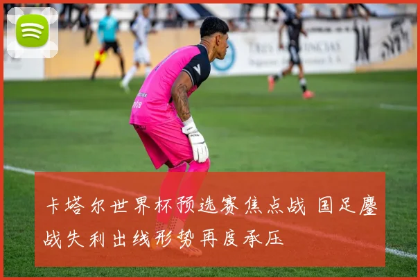 卡塔尔世界杯预选赛焦点战 国足鏖战失利出线形势再度承压