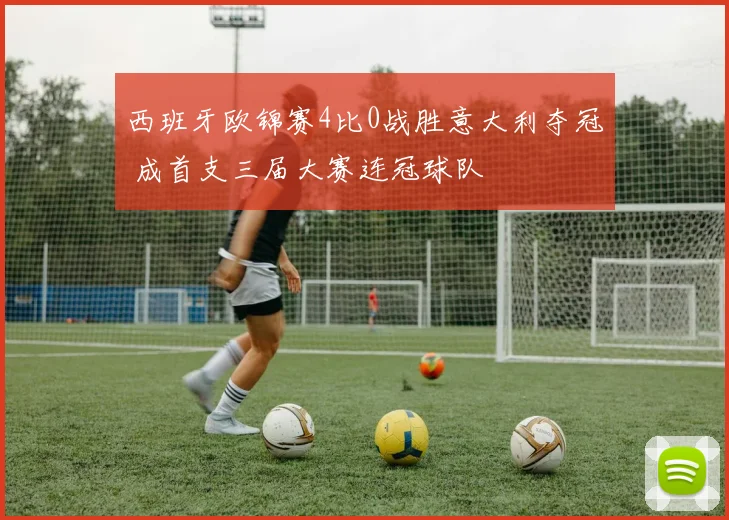 西班牙欧锦赛4比0战胜意大利夺冠 成首支三届大赛连冠球队