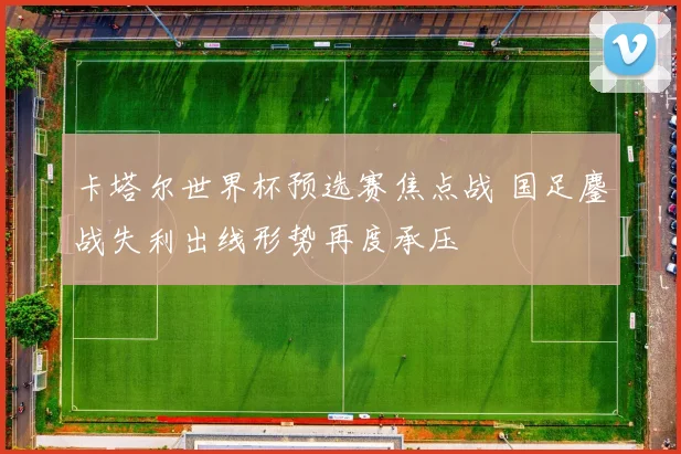 卡塔尔世界杯预选赛焦点战 国足鏖战失利出线形势再度承压