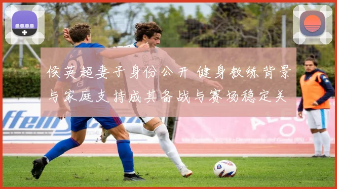 侯英超妻子身份公开 健身教练背景与家庭支持成其备战与赛场稳定关键