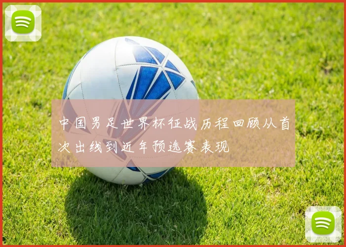 中国男足世界杯征战历程回顾从首次出线到近年预选赛表现