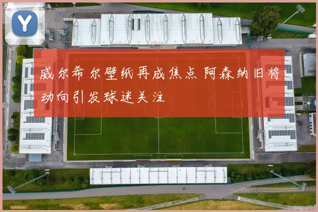 威尔希尔壁纸再成焦点 阿森纳旧将动向引发球迷关注