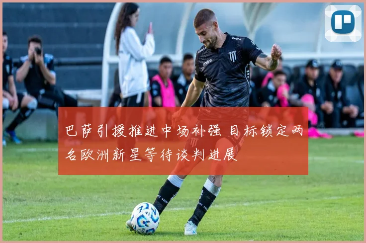 巴萨引援推进中场补强 目标锁定两名欧洲新星等待谈判进展