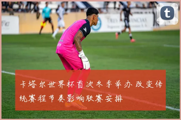 卡塔尔世界杯首次冬季举办 改变传统赛程节奏影响联赛安排