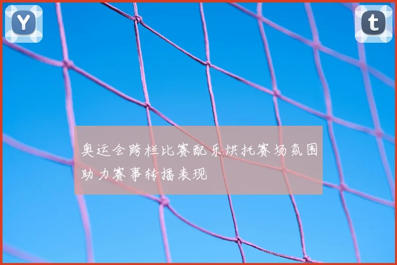 奥运会跨栏比赛配乐烘托赛场氛围助力赛事转播表现