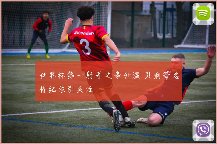 世界杯第一射手之争升温 贝利等名将纪录引关注