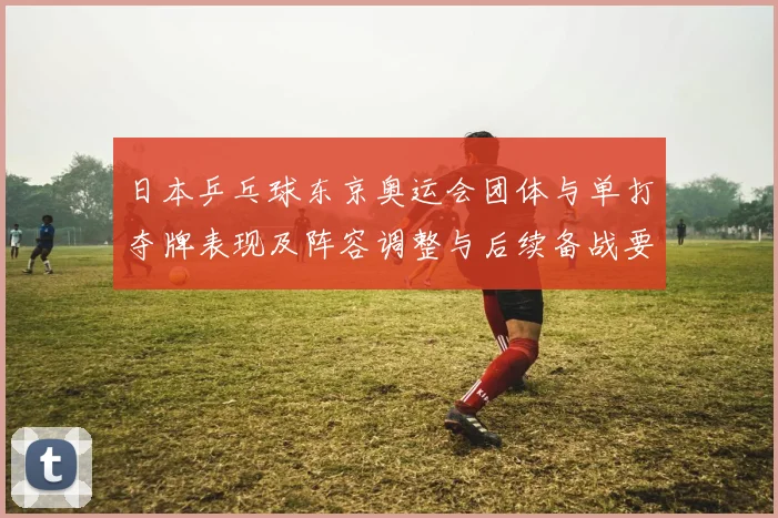 日本乒乓球东京奥运会团体与单打夺牌表现及阵容调整与后续备战要点