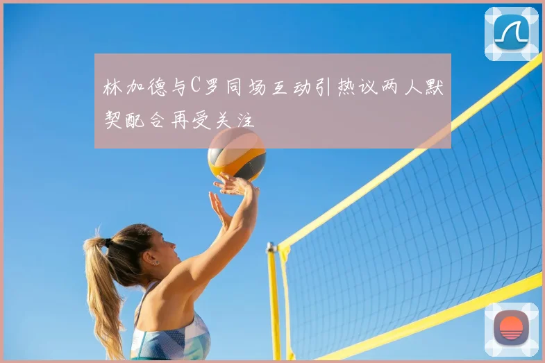 林加德与C罗同场互动引热议两人默契配合再受关注