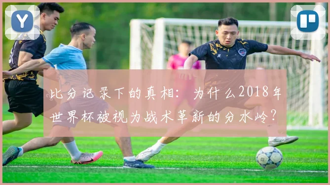 比分记录下的真相：为什么2018年世界杯被视为战术革新的分水岭？