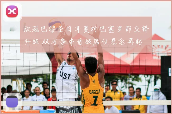欧冠巴黎圣日耳曼对巴塞罗那交锋升级 双方争夺晋级席位悬念再起