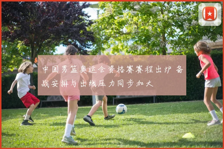 中国男篮奥运会资格赛赛程出炉 备战安排与出线压力同步加大