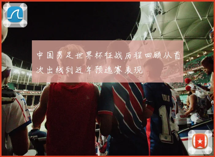 中国男足世界杯征战历程回顾从首次出线到近年预选赛表现