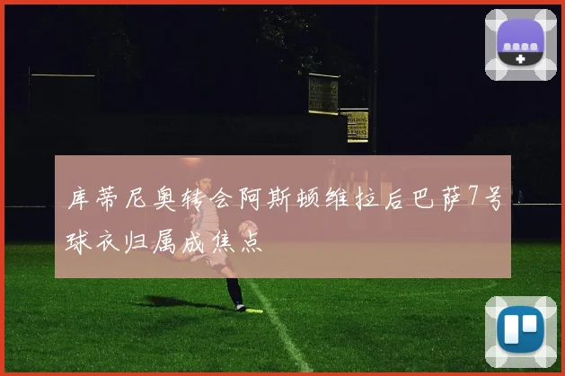 库蒂尼奥转会阿斯顿维拉后巴萨7号球衣归属成焦点