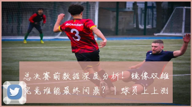 总决赛前数据深度分析!镜像双雄究竟谁能最终问鼎?丨球员上上测