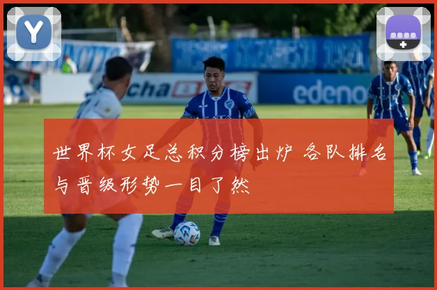 世界杯女足总积分榜出炉 各队排名与晋级形势一目了然