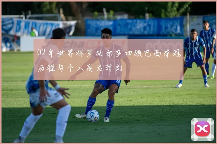 02年世界杯罗纳尔多回顾巴西夺冠历程与个人高光时刻