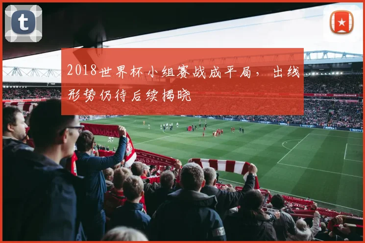 2018世界杯小组赛战成平局，出线形势仍待后续揭晓