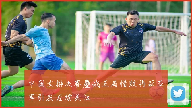 中国女排决赛鏖战五局惜败再获亚军引发后续关注